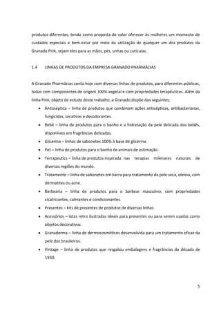 5



cuidados especiais e bem-estar por meio da utilização de qualquer um dos produtos da
Granado Pink, sejam eles para as mãos, pés, unhas ou cutículas.


1.4      LINHAS DE PRODUTOS DA EMPRESA GRANADO PHARMÁCIAS


A Granado Pharmácias conta hoje com diversas linhas de produtos, para diferentes públicos,
todas com componentes de origem 100% vegetal e com propriedades terapêuticas. Além da
linha Pink, objeto de estudo deste trabalho, a Granado dispõe das seguintes:
       Antisséptica – linha de produtos que combinam ações anticépticas, antibacterianas,
         fungicidas, secativas e desodorantes.
       Bebê – linha de produtos para o banho e a hidratação da pele delicada dos bebês,
         disponíveis em fragrâncias delicadas.
       Glicerina – linhas de sabonetes 100% à base de glicerina.
       Pet – linha de produtos para o banho de animais de estimação.
       Terrapeutics – linha de produtos inspirada nas    terapias   milenares   naturais   de
         diversas regiões do mundo.
       Tratamento – linha de sabonetes em barra para tratamento da pele seca, oleosa, com
         dermatites ou acne.
       Barbearia – linha de produtos para o barbear masculino, com propriedades
         cicatrizantes, calmantes e condicionantes.
       Presentes – kits de presentes de produtos de diversas linhas.
       Acessórios – latas retro ilustradas ideais para presentes ou para serem usadas como
         objetos decorativos.
       Granaderma – linha de dermocosméticos desenvolvida para um tratamento eficaz da
         pele dos brasileiros.
       Vintage – linha de produtos que resgatou embalagens e fragrâncias da década de
         1930.
       Margaret Mee – linha de sabonetes e hidratantes corporais inspirada na artista
         britânica Margarete Mee, que se especializou em pintar plantas e flores da floresta
         amazônica brasileira em meados do século XX.
       Gloss – linha de hidratantes labiais.
 