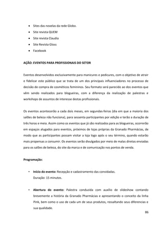 86




AÇÃO: PRESENÇA EM REDES SOCIAIS


Devido a Granado Pharmácias contar com linhas de produtos para públicos muito distintos
dos da linha Pink, como produtos para animais e para homens, e levando-se em conta a
forte representatividade que a linha Granado Pink tem para a empresa, recomenda-se que
ela crie em cada rede uma conta específica para a Granado Pink. Os principais objetivos das
redes sociais da marca serão consolidar o relacionamento com o consumidor, monitorar a
opinião do público, divulgar os produtos e realizar branding.


É crucial que, além de integrar as redes sociais correlatas, se crie também uma quantidade
considerável de conteúdo exclusivo para cada uma delas, para incentivar que os
consumidores acompanhem a todas elas. Além disso, as redes sociais da marca não devem
funcionar como ferramentas de marketing “one way”, limitando-se a postar conteúdo. Elas
devem ser utilizadas como uma canais de interação com os consumidores, uma vez que
dependem do envolvimento contínuo com os usuários para crescer e prosperar.
 