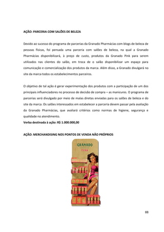 88



    Sites das novelas da rede Globo.
    Site revista QUEM
    Site revista Claudia
    Site Revista Gloss
    Facebook


AÇÃO: EVENTOS PARA PROFISSIONAIS DO SETOR


Eventos desenvolvidos exclusivamente para manicures e pedicuras, com o objetivo de atrair
e fidelizar este público que se trata de um dos principais influenciadores no processo de
decisão de compra de cosméticos femininos. Seu formato será parecido ao dos eventos que
vêm sendo realizados para blogueiras, com a diferença da realização de palestras e
workshops de assuntos de interesse destas profissionais.


Os eventos acontecerão a cada dois meses, em segundas-feiras (dia em que a maioria dos
salões de beleza não funciona), para sessenta participantes por edição e terão a duração de
três horas e meia. Assim como os eventos que já são realizados para as blogueiras, ocorrerão
em espaços alugados para eventos, próximos de lojas próprias da Granado Pharmácias, de
modo que as participantes possam visitar a loja logo após o seu término, quando estarão
mais propensas a consumir. Os eventos serão divulgados por meio de malas diretas enviadas
para os salões de beleza, do site da marca e de comunicação nos pontos de venda.


PROGRAMAÇÃO:


   •   Início do evento: Recepção e cadastramento das convidadas.
       Duração: 15 minutos.


   •   Abertura do evento: Palestra conduzida com auxílio de slideshow contando
       brevemente a história da Granado Pharmácias e apresentando o conceito da linha
       Pink, bem como o uso de cada um de seus produtos, ressaltando seus diferencias e
       sua qualidade.
       Duração: 15 minutos.
 