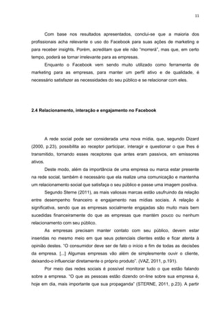 11 
Com base nos resultados apresentados, conclui-se que a maioria dos profissionais acha relevante o uso do Facebook para suas ações de marketing e para receber insights. Porém, acreditam que ele não “morrerá”, mas que, em certo tempo, poderá se tornar irrelevante para as empresas. Enquanto o Facebook vem sendo muito utilizado como ferramenta de marketing para as empresas, para manter um perfil ativo e de qualidade, é necessário satisfazer as necessidades do seu público e se relacionar com eles. 
2.4 Relacionamento, interação e engajamento no Facebook 
A rede social pode ser considerada uma nova mídia, que, segundo Dizard (2000, p.23), possibilita ao receptor participar, interagir e questionar o que lhes é transmitido, tornando esses receptores que antes eram passivos, em emissores ativos. 
Deste modo, além da importância de uma empresa ou marca estar presente na rede social, também é necessário que ela realize uma comunicação e mantenha um relacionamento social que satisfaça o seu público e passe uma imagem positiva. 
Segundo Sterne (2011), as mais valiosas marcas estão usufruindo da relação entre desempenho financeiro e engajamento nas mídias sociais. A relação é significativa, sendo que as empresas socialmente engajadas são muito mais bem sucedidas financeiramente do que as empresas que mantém pouco ou nenhum relacionamento com seu público. 
As empresas precisam manter contato com seu público, devem estar inseridas no mesmo meio em que seus potenciais clientes estão e ficar atenta à opinião destes. “O consumidor deve ser de fato o início e fim de todas as decisões da empresa. [...] Algumas empresas vão além de simplesmente ouvir o cliente, deixando-o influenciar diretamente o próprio produto”. (VAZ, 2011, p.191). 
Por meio das redes sociais é possível monitorar tudo o que estão falando sobre a empresa. “O que as pessoas estão dizendo on-line sobre sua empresa é, hoje em dia, mais importante que sua propaganda” (STERNE, 2011, p.23). A partir  