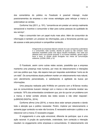 12 
dos comentários do público no Facebook é possível interagir, mudar posicionamentos da empresa e criar novas estratégias para reforçar a marca e potencializar as vendas. 
Conforme Vaz (2011, p. 191), “concentre-se em prestar um serviço realmente sensacional e incentive o consumidor a falar para outras pessoas da qualidade do seu serviço”. 
Hoje o consumidor tem um papel muito mais ativo. Além de consumidor de informação é também um produtor de informações, pois a ferramenta permite que ele acesse a rede para produzir e compartilhar conteúdo. 
Antigamente as empresas falavam através de suas campanhas publicitárias e o consumidor, todo ouvidos, decidia se queria ou não comprar. Caso estivesse insatisfeito podia criar algum barulho localizado, mas nada que afetasse tanto uma grande empresa. E se ficasse satisfeito, geraria algum boca a boca. A versão oficial divulgada nos meios de comunicação soberana. (LEONI, 2009, p.12) 
O Facebook, assim como outras redes sociais, possibilita que a empresa mantenha uma presença mais humana, por meio de relacionamento e interações com seu público que, hoje, não espera mais por respostas automáticas “como as de um robô”. Os consumidores atuais preferem manter um relacionamento mais natural, com atendimento personalizado, e satisfazendo à agilidade da busca por informações. 
Uma pesquisa realizada pela Hi-Mídia em parceria com a M.Sense revelou que os consumidores buscam interagir com a marca e não somente receber seu conteúdo. “87% dos entrevistados consideram que, pior do que ter um problema com a marca, é tentar contato através das redes sociais e não obter resposta”. (e.BRICKS DIGITAL, 2014). 
Conforme afirma Lima (2014), a marca deve estar sempre presente e dando toda a atenção que o público necessitar. Porém, implorar por relacionamento e somente jogar conteúdo na rede não funciona. É necessário estimular o público a se relacionar com a marca. É necessário engajar. 
O engajamento é uma ação emocional, diferente de participar, que é uma ação racional. A junção de oportunidade, criatividade, bom conteúdo e interação resultam no engajamento entre empresas e consumidores. O relacionamento virá  