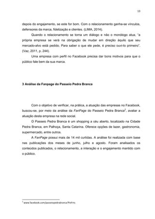 13 
depois do engajamento, se este for bom. Com o relacionamento ganha-se vínculos, defensores da marca, fidelização e clientes. (LIMA, 2014). 
Quando o relacionamento se torna um diálogo e não o monólogo atua, “a própria empresa se verá na obrigação de mudar em direção àquilo que seu mercado-alvo está pedido. Para saber o que ele pede, é preciso ouvi-lo primeiro”. (Vaz, 2011, p. 244). 
Uma empresa com perfil no Facebook precisa dar bons motivos para que o público fale bem da sua marca. 
3 Análise da Fanpage do Passeio Pedra Branca 
Com o objetivo de verificar, na prática, a atuação das empresas no Facebook, buscou-se, por meio da análise da FanPage do Passeio Pedra Branca2, avaliar a atuação desta empresa na rede social. 
O Passeio Pedra Branca é um shopping a céu aberto, localizado na Cidade Pedra Branca, em Palhoça, Santa Catarina. Oferece opções de lazer, gastronomia, supermercado, entre outros. 
A FanPage possui mais de 14 mil curtidas. A análise foi realizada com base nas publicações dos meses de junho, julho e agosto. Foram analisados os conteúdos publicados, o relacionamento, a interação e o engajamento mantido com o público. 
2 www.facebook.com/passeiopedrabranca?fref=ts  