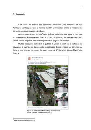 14 
3.1 Conteúdo 
Com base na análise dos conteúdos publicados pela empresa em sua FanPage, verificou-se que a mesma mantém publicações diária e relacionadas somente aos seus serviços e produtos. 
A empresa mantém um site3 com notícias mais extensas sobre o que está acontecendo no Passeio Pedra Branca, porém, as publicações não possuem links para o site da empresa, e raramente para outras páginas da internet. 
Muitas postagens convidam o público a visitar o local ou a participar de atividades e eventos de lazer. Após a realização destas, mostra-se, por meio de fotos, o que ocorreu no evento de lazer, como na 4ª Marathon Marcio May Pedra Branca. 
Figura 5: 4ª Marathon Marcio May Pedra Branca. Fonte: Passeio Pedra Branca (2014). 
3 www.passeiopedrabranca.com.br/  