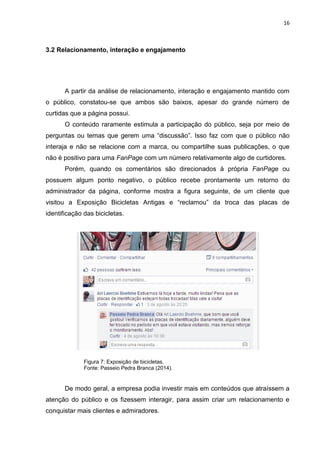16 
3.2 Relacionamento, interação e engajamento 
A partir da análise de relacionamento, interação e engajamento mantido com o público, constatou-se que ambos são baixos, apesar do grande número de curtidas que a página possui. 
O conteúdo raramente estimula a participação do público, seja por meio de perguntas ou temas que gerem uma “discussão”. Isso faz com que o público não interaja e não se relacione com a marca, ou compartilhe suas publicações, o que não é positivo para uma FanPage com um número relativamente algo de curtidores. 
Porém, quando os comentários são direcionados à própria FanPage ou possuem algum ponto negativo, o público recebe prontamente um retorno do administrador da página, conforme mostra a figura seguinte, de um cliente que visitou a Exposição Bicicletas Antigas e “reclamou” da troca das placas de identificação das bicicletas. 
Figura 7: Exposição de bicicletas. Fonte: Passeio Pedra Branca (2014). 
De modo geral, a empresa podia investir mais em conteúdos que atraíssem a atenção do público e os fizessem interagir, para assim criar um relacionamento e conquistar mais clientes e admiradores.  