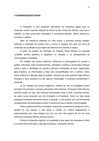 17 
3 CONSIDERAÇÕES FINAIS 
O Facebook é uma poderosa ferramenta de marketing digital para as empresas, porém, quando utilizado de forma correta. Antes de utilizá-lo, para que o trabalho na rede social gere resultados, é necessário planejar, definir objetivos e conhecer o público. 
Além de manter-se presente na rede social, a empresa precisa engajar, estimular a interação do público com a marca e interagir com eles por meio de conteúdos de qualidade e que sejam de interesse dos clientes e targets. 
A partir da análise da FanPage do Passeio Pedra Branca foi possível constatar pontos positivos e negativos na atuação e no planejamento de comunicação e marketing. 
Em relação aos pontos positivos, verifica-se a preocupação em manter o público informado sobre acontecimentos, atividades, eventos e promoções. Sempre antes e após a realização de eventos culturais e atividades de lazer organizadas pela empresa, as informações e fotos são compartilhadas com o público. Outro ponto positivo é a atenção dada ao público. Sempre que este questiona algo sobre a empresa e seus produtos ou faz alguma reclamação, a empresa prontamente o responde. 
Já em relação aos pontos negativos, verificou-se que as postagens focam somente nos produtos e serviços oferecidos pela empresa. O Passeio Pedra Branca também possui um site, com diversas informações sobre o local, incluindo notícias, as quais nunca possuem seu link divulgado no Facebook. Como na rede social postagens extensas raramente atraem a atenção, o site poderia ser uma ferramenta complementar de informações ao leitor e deveria ter seu conteúdo mais divulgado. 
Fazer questionamentos e enquetes mostra que a empresa se preocupa com a opinião do seu público, o que ajuda a manter um melhor engajamento e relacionamento com seus targets que, por sua vez, não gostam de ver em suas timelines a empresa falando sempre sobre si. 
Produzir conteúdos originais, de qualidade e que sejam de interesse do leitor é a melhor forma de atrair a atenção do público, conquistar clientes.  