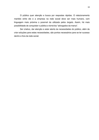 18 
O público quer atenção e busca por respostas rápidas. O relacionamento mantido entre ele e a empresa na rede social deve ser mais humano, com linguagem mais próxima o possível da utilizada pelos targets. Assim, há mais possibilidade de conquistar o público e torná-los “advogados da marca”. 
Ser criativo, dar atenção e estar atento às necessidades do público, além de criar soluções para estas necessidades, são pontos necessários para se ter sucesso dentro e fora da rede social. 
 