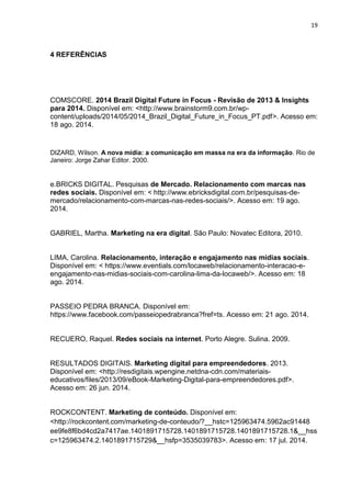 19 
4 REFERÊNCIAS 
COMSCORE. 2014 Brazil Digital Future in Focus - Revisão de 2013 & Insights para 2014. Disponível em: <http://www.brainstorm9.com.br/wp- content/uploads/2014/05/2014_Brazil_Digital_Future_in_Focus_PT.pdf>. Acesso em: 18 ago. 2014. 
DIZARD, Wilson. A nova mídia: a comunicação em massa na era da informação. Rio de Janeiro: Jorge Zahar Editor. 2000. 
e.BRICKS DIGITAL. Pesquisas de Mercado. Relacionamento com marcas nas redes sociais. Disponível em: < http://www.ebricksdigital.com.br/pesquisas-de- mercado/relacionamento-com-marcas-nas-redes-sociais/>. Acesso em: 19 ago. 2014. 
GABRIEL, Martha. Marketing na era digital. São Paulo: Novatec Editora, 2010. 
LIMA, Carolina. Relacionamento, interação e engajamento nas mídias sociais. Disponível em: < https://www.eventials.com/locaweb/relacionamento-interacao-e- engajamento-nas-midias-sociais-com-carolina-lima-da-locaweb/>. Acesso em: 18 ago. 2014. 
PASSEIO PEDRA BRANCA. Disponível em: https://www.facebook.com/passeiopedrabranca?fref=ts. Acesso em: 21 ago. 2014. 
RECUERO, Raquel. Redes sociais na internet. Porto Alegre. Sulina. 2009. 
RESULTADOS DIGITAIS. Marketing digital para empreendedores. 2013. Disponível em: <http://resdigitais.wpengine.netdna-cdn.com/materiais- educativos/files/2013/09/eBook-Marketing-Digital-para-empreendedores.pdf>. Acesso em: 26 jun. 2014. 
ROCKCONTENT. Marketing de conteúdo. Disponível em: <http://rockcontent.com/marketing-de-conteudo/?__hstc=125963474.5962ac91448 ee9fe8f6bd4cd2a7417ae.1401891715728.1401891715728.1401891715728.1&__hssc=125963474.2.1401891715729&__hsfp=3535039783>. Acesso em: 17 jul. 2014.  