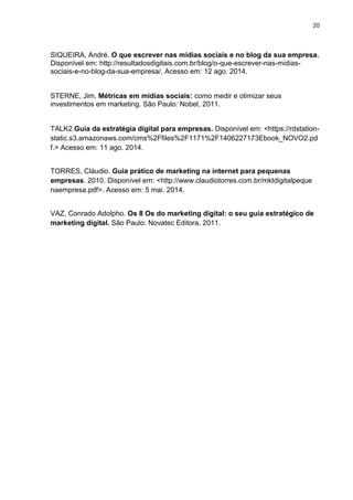 20 
SIQUEIRA, André. O que escrever nas mídias sociais e no blog da sua empresa. Disponível em: http://resultadosdigitais.com.br/blog/o-que-escrever-nas-midias- sociais-e-no-blog-da-sua-empresa/. Acesso em: 12 ago. 2014. 
STERNE, Jim. Métricas em mídias sociais: como medir e otimizar seus investimentos em marketing. São Paulo: Nobel, 2011. 
TALK2.Guia da estratégia digital para empresas. Disponível em: <https://rdstation- static.s3.amazonaws.com/cms%2Ffiles%2F1171%2F1406227173Ebook_NOVO2.pdf.> Acesso em: 11 ago. 2014. 
TORRES, Cláudio. Guia prático de marketing na internet para pequenas empresas. 2010. Disponível em: <http://www.claudiotorres.com.br/mktdigitalpeque naempresa.pdf>. Acesso em: 5 mai. 2014. 
VAZ, Conrado Adolpho. Os 8 Os do marketing digital: o seu guia estratégico de marketing digital. São Paulo: Novatec Editora, 2011. 