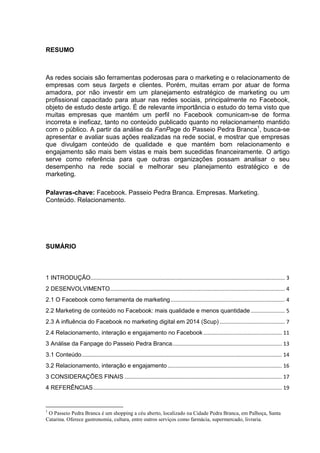 2 
RESUMO 
As redes sociais são ferramentas poderosas para o marketing e o relacionamento de empresas com seus targets e clientes. Porém, muitas erram por atuar de forma amadora, por não investir em um planejamento estratégico de marketing ou um profissional capacitado para atuar nas redes sociais, principalmente no Facebook, objeto de estudo deste artigo. É de relevante importância o estudo do tema visto que muitas empresas que mantém um perfil no Facebook comunicam-se de forma incorreta e ineficaz, tanto no conteúdo publicado quanto no relacionamento mantido com o público. A partir da análise da FanPage do Passeio Pedra Branca1, busca-se apresentar e avaliar suas ações realizadas na rede social, e mostrar que empresas que divulgam conteúdo de qualidade e que mantém bom relacionamento e engajamento são mais bem vistas e mais bem sucedidas financeiramente. O artigo serve como referência para que outras organizações possam analisar o seu desempenho na rede social e melhorar seu planejamento estratégico e de marketing. 
Palavras-chave: Facebook. Passeio Pedra Branca. Empresas. Marketing. Conteúdo. Relacionamento. 
SUMÁRIO 
1 INTRODUÇÃO ................................................................................................................................... 3 
2 DESENVOLVIMENTO...................................................................................................................... 4 
2.1 O Facebook como ferramenta de marketing ............................................................................. 4 
2.2 Marketing de conteúdo no Facebook: mais qualidade e menos quantidade ....................... 5 
2.3 A influência do Facebook no marketing digital em 2014 (Scup) ............................................ 7 
2.4 Relacionamento, interação e engajamento no Facebook ..................................................... 11 
3 Análise da Fanpage do Passeio Pedra Branca .......................................................................... 13 
3.1 Conteúdo ....................................................................................................................................... 14 
3.2 Relacionamento, interação e engajamento ............................................................................. 16 
3 CONSIDERAÇÕES FINAIS .......................................................................................................... 17 
4 REFERÊNCIAS ............................................................................................................................... 19 
1 O Passeio Pedra Branca é um shopping a céu aberto, localizado na Cidade Pedra Branca, em Palhoça, Santa Catarina. Oferece gastronomia, cultura, entre outros serviços como farmácia, supermercado, livraria.  