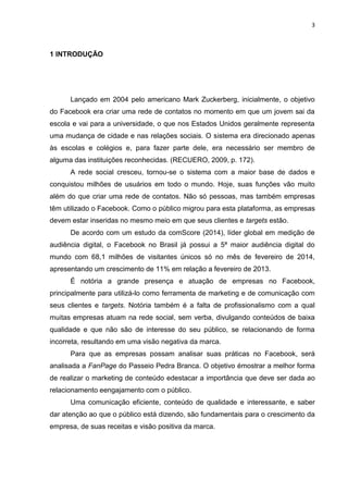 3 
1 INTRODUÇÃO 
Lançado em 2004 pelo americano Mark Zuckerberg, inicialmente, o objetivo do Facebook era criar uma rede de contatos no momento em que um jovem sai da escola e vai para a universidade, o que nos Estados Unidos geralmente representa uma mudança de cidade e nas relações sociais. O sistema era direcionado apenas às escolas e colégios e, para fazer parte dele, era necessário ser membro de alguma das instituições reconhecidas. (RECUERO, 2009, p. 172). 
A rede social cresceu, tornou-se o sistema com a maior base de dados e conquistou milhões de usuários em todo o mundo. Hoje, suas funções vão muito além do que criar uma rede de contatos. Não só pessoas, mas também empresas têm utilizado o Facebook. Como o público migrou para esta plataforma, as empresas devem estar inseridas no mesmo meio em que seus clientes e targets estão. 
De acordo com um estudo da comScore (2014), líder global em medição de audiência digital, o Facebook no Brasil já possui a 5ª maior audiência digital do mundo com 68,1 milhões de visitantes únicos só no mês de fevereiro de 2014, apresentando um crescimento de 11% em relação a fevereiro de 2013. 
É notória a grande presença e atuação de empresas no Facebook, principalmente para utilizá-lo como ferramenta de marketing e de comunicação com seus clientes e targets. Notória também é a falta de profissionalismo com a qual muitas empresas atuam na rede social, sem verba, divulgando conteúdos de baixa qualidade e que não são de interesse do seu público, se relacionando de forma incorreta, resultando em uma visão negativa da marca. 
Para que as empresas possam analisar suas práticas no Facebook, será analisada a FanPage do Passeio Pedra Branca. O objetivo émostrar a melhor forma de realizar o marketing de conteúdo edestacar a importância que deve ser dada ao relacionamento eengajamento com o público. 
Uma comunicação eficiente, conteúdo de qualidade e interessante, e saber dar atenção ao que o público está dizendo, são fundamentais para o crescimento da empresa, de suas receitas e visão positiva da marca. 
 