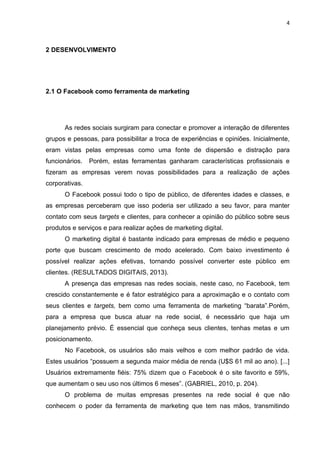 4 
2 DESENVOLVIMENTO 
2.1 O Facebook como ferramenta de marketing 
As redes sociais surgiram para conectar e promover a interação de diferentes grupos e pessoas, para possibilitar a troca de experiências e opiniões. Inicialmente, eram vistas pelas empresas como uma fonte de dispersão e distração para funcionários. Porém, estas ferramentas ganharam características profissionais e fizeram as empresas verem novas possibilidades para a realização de ações corporativas. 
O Facebook possui todo o tipo de público, de diferentes idades e classes, e as empresas perceberam que isso poderia ser utilizado a seu favor, para manter contato com seus targets e clientes, para conhecer a opinião do público sobre seus produtos e serviços e para realizar ações de marketing digital. 
O marketing digital é bastante indicado para empresas de médio e pequeno porte que buscam crescimento de modo acelerado. Com baixo investimento é possível realizar ações efetivas, tornando possível converter este público em clientes. (RESULTADOS DIGITAIS, 2013). 
A presença das empresas nas redes sociais, neste caso, no Facebook, tem crescido constantemente e é fator estratégico para a aproximação e o contato com seus clientes e targets, bem como uma ferramenta de marketing “barata”.Porém, para a empresa que busca atuar na rede social, é necessário que haja um planejamento prévio. É essencial que conheça seus clientes, tenhas metas e um posicionamento. 
No Facebook, os usuários são mais velhos e com melhor padrão de vida. Estes usuários “possuem a segunda maior média de renda (U$S 61 mil ao ano). [...] Usuários extremamente fiéis: 75% dizem que o Facebook é o site favorito e 59%, que aumentam o seu uso nos últimos 6 meses”. (GABRIEL, 2010, p. 204). 
O problema de muitas empresas presentes na rede social é que não conhecem o poder da ferramenta de marketing que tem nas mãos, transmitindo  
