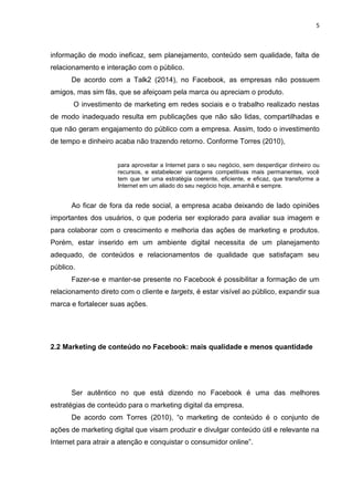 5 
informação de modo ineficaz, sem planejamento, conteúdo sem qualidade, falta de relacionamento e interação com o público. 
De acordo com a Talk2 (2014), no Facebook, as empresas não possuem amigos, mas sim fãs, que se afeiçoam pela marca ou apreciam o produto. 
O investimento de marketing em redes sociais e o trabalho realizado nestas de modo inadequado resulta em publicações que não são lidas, compartilhadas e que não geram engajamento do público com a empresa. Assim, todo o investimento de tempo e dinheiro acaba não trazendo retorno. Conforme Torres (2010), 
para aproveitar a Internet para o seu negócio, sem desperdiçar dinheiro ou recursos, e estabelecer vantagens competitivas mais permanentes, você tem que ter uma estratégia coerente, eficiente, e eficaz, que transforme a Internet em um aliado do seu negócio hoje, amanhã e sempre. Ao ficar de fora da rede social, a empresa acaba deixando de lado opiniões importantes dos usuários, o que poderia ser explorado para avaliar sua imagem e para colaborar com o crescimento e melhoria das ações de marketing e produtos. Porém, estar inserido em um ambiente digital necessita de um planejamento adequado, de conteúdos e relacionamentos de qualidade que satisfaçam seu público. Fazer-se e manter-se presente no Facebook é possibilitar a formação de um relacionamento direto com o cliente e targets, é estar visível ao público, expandir sua marca e fortalecer suas ações. 
2.2 Marketing de conteúdo no Facebook: mais qualidade e menos quantidade 
Ser autêntico no que está dizendo no Facebook é uma das melhores estratégias de conteúdo para o marketing digital da empresa. 
De acordo com Torres (2010), “o marketing de conteúdo é o conjunto de ações de marketing digital que visam produzir e divulgar conteúdo útil e relevante na Internet para atrair a atenção e conquistar o consumidor online”.  
