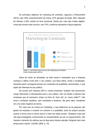 6 
Os principais objetivos do marketing de conteúdo, segundo a Rockcontent (2014), são: 69% reconhecimento da marca, 67% geração de leads, 68% retenção de clientes e 62% auxílio ao time comercial. Sendo por meio das mídias digitais, umas das formas mais comuns, com 74%, conforme apresenta a figura seguinte. 
Figura 1: As formas mais comuns de marketing de conteúdo. Fonte: Rockcontent (2014). 
Antes de iniciar as atividades na rede social é necessário que a empresa conheça e defina muito bem o seu público, sua faixa etária, renda e localização. Somente assim conseguirá pensar em conteúdos de qualidade, direcionados, e que sejam de interesse do seu público. De acordo com Siqueira (2011), muitas empresas “acabam não escrevendo coisas relevantes e interessantes para o seu público. Isso vai desde o extremo das empresas que só escrevem coisas na linha do “bom dia” ou “como estão”?”. Isto torna o conteúdo repetitivo, sem novidades e atrativos, não gera valor, resultando em uma visão negativa da marca. Por mais que se invista em marketing, o que determina se as pessoas vão gostar da empresa e comprar um produto é a qualidade, tanto do próprio produto quanto a forma como a marca atua e é vista nas redes sociais. “Qualquer coisa que não seja empolgante, emocionante ou surpreendente vai cair no esquecimento, não importa o tamanho do esforço que se faça para chamar atenção. Ninguém tem mais tempo para o banal.” (LEONI, 2009, p. 14).  