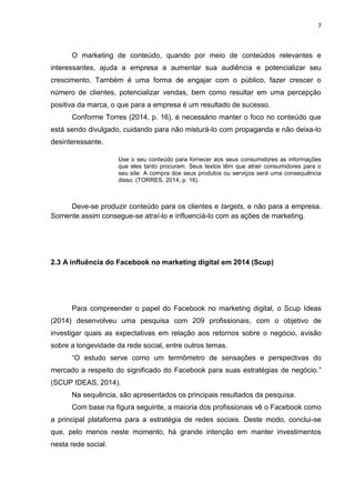 7 
O marketing de conteúdo, quando por meio de conteúdos relevantes e interessantes, ajuda a empresa a aumentar sua audiência e potencializar seu crescimento. Também é uma forma de engajar com o público, fazer crescer o número de clientes, potencializar vendas, bem como resultar em uma percepção positiva da marca, o que para a empresa é um resultado de sucesso. Conforme Torres (2014, p. 16), é necessário manter o foco no conteúdo que está sendo divulgado, cuidando para não misturá-lo com propaganda e não deixa-lo desinteressante. Use o seu conteúdo para fornecer aos seus consumidores as informações que eles tanto procuram. Seus textos têm que atrair consumidores para o seu site. A compra dos seus produtos ou serviços será uma consequência disso. (TORRES, 2014, p. 16). 
Deve-se produzir conteúdo para os clientes e targets, e não para a empresa. Somente assim consegue-se atraí-lo e influenciá-lo com as ações de marketing. 
2.3 A influência do Facebook no marketing digital em 2014 (Scup) 
Para compreender o papel do Facebook no marketing digital, o Scup Ideas (2014) desenvolveu uma pesquisa com 209 profissionais, com o objetivo de investigar quais as expectativas em relação aos retornos sobre o negócio, avisão sobre a longevidade da rede social, entre outros temas. “O estudo serve como um termômetro de sensações e perspectivas do mercado a respeito do significado do Facebook para suas estratégias de negócio.” (SCUP IDEAS, 2014). Na sequência, são apresentados os principais resultados da pesquisa. Com base na figura seguinte, a maioria dos profissionais vê o Facebook como a principal plataforma para a estratégia de redes sociais. Deste modo, conclui-se que, pelo menos neste momento, há grande intenção em manter investimentos nesta rede social.  