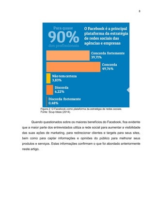 8 
Figura 2: O Facebook como plataforma da estratégia de redes sociais. Fonte: Scup Ideas (2014). 
Quando questionados sobre os maiores benefícios do Facebook, fica evidente que a maior parte dos entrevistados utiliza a rede social para aumentar a visibilidade das suas ações de marketing, para redirecionar clientes e targets para seus sites, bem como para captar informações e opiniões do público para melhorar seus produtos e serviços. Estas informações confirmam o que foi abordado anteriormente neste artigo.  