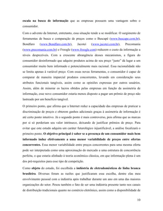 10
escala na busca de informação que as empresas possuem uma vantagem sobre o
consumidor.
Com o advento da Internet, entretanto, essa situação tende a se modificar. O surgimento de
ferramentas de busca e comparação de preços como o Buscapé (www.buscape.com.br),
Bondfaro (www.Bondfaro.com.br), Jacotei (www.jacotei.com.br), Precomania
(www.precomania.com.br) e Froogle (www.froogle.com) reduzem o custo da informação a
níveis desprezíveis. Com a crescente abrangência desses mecanismos, a figura do
consumidor desinformado que adquire produtos acima de seu preço “justo” dá lugar a um
consumidor muito bem informado e potencialmente mais racional. Essa racionalidade não
se limita apenas à variável preço. Com essas novas ferramentas, o consumidor é capaz de
comparar de maneira imparcial produtos concorrentes, levando em consideração seus
atributos funcionais tangíveis, assim como as opiniões expressas por outros usuários.
Assim, além de minorar os lucros obtidos pelas empresas em função da assimetria de
informação, esse novo consumidor estaria menos disposto a pagar um prêmio de preço não
lastreado por um beneficio tangível.
O primeiro ponto, que afirma que a Internet reduz a capacidade das empresas de praticar a
discriminação de preços e obterem ganhos adicionais graças à assimetria de informação é
até certo ponto intuitivo. Já o segundo ponto é mais controverso, pois afirma que as marcas
por si só perderiam seu valor intrínseco, deixando de justificar prêmios de preço. Para
evitar que este estudo adquira um caráter futurológico injustificável, a análise focalizará o
primeiro ponto. O objetivo principal é saber se a presença de um consumidor mais bem
informado induz efetivamente a uma menor variabilidade de preços entre ofertas
concorrentes. Essa menor variabilidade entre preços concorrentes para uma mesma oferta
pode ser interpretada como uma aproximação do mercado a uma estrutura de concorrência
perfeita, o que estaria alinhado à teoria econômica clássica, em que informação plena é um
dos pré-requisitos para esse tipo de competição.
Como objeto do estudo, foi escolhida a indústria de eletrodomésticos de linha branca
brasileira. Diversas foram as razões que justificaram essa escolha, dentre elas meu
envolvimento pessoal com a indústria após trabalhar durante um ano em uma das maiores
organizações do setor. Pesou também o fato de ser uma indústria presente tanto nos canais
de distribuição tradicionais quanto no comércio eletrônico, assim como a disponibilidade de
 