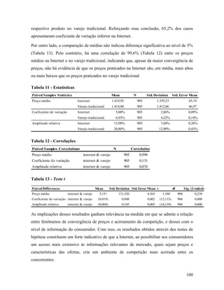 100
respectivo produto no varejo tradicional. Reforçando essa conclusão, 65,2% dos casos
apresentaram coeficiente de variação inferior na Internet.
Por outro lado, a comparação de médias não indicou diferença significativa ao nível de 5%
(Tabela 13). Pelo contrário, há uma correlação de 99,6% (Tabela 12) entre os preços
médios na Internet e no varejo tradicional, indicando que, apesar da maior convergência de
preços, não há evidência de que os preços praticados na Internet são, em média, mais altos
ou mais baixos que os preços praticados no varejo tradicional.
Tabela 11 - Estatísticas
Paired Samples Statistics Mean N Std. Deviation Std. Error Mean
Preço médio Internet 1.419,95 905 1.359,33 45,19
Varejo tradicional 1.414,80 905 1.412,86 46,97
Coeficiente de variação Internet 5,00% 905 2,86% 0,09%
Varejo tradicional 6,93% 905 4,22% 0,14%
Amplitude relativa Internet 13,98% 905 7,68% 0,26%
Varejo tradicional 20,80% 905 12,90% 0,43%
Tabela 12 - Correlações
Paired Samples Correlations N Correlation
Preço médio internet & varejo 905 0,996
Coeficiente de variação internet & varejo 905 0,131
Amplitude relativa internet & varejo 905 0,076
Tabela 13 - Teste t
Paired Differences Mean Std. Deviation Std. Error Mean t df Sig. (2-tailed)
Preço médio internet & varejo 5,151 131,320 4,365 1,180 904 0,238
Coeficiente de variação internet & varejo (0,019) 0,048 0,002 (12,133) 904 0,000
Amplitude relativa internet & varejo (0,068) 0,145 0,005 (14,139) 904 0,000
As implicações desses resultados ganham relevância na medida em que se admite a relação
entre fenômenos de convergência de preços e acirramento da competição, e desses com o
nível de informação do consumidor. Com isso, os resultados obtidos através dos testes de
hipótese constituem um forte indicativo de que a Internet, ao possibilitar aos consumidores
um acesso mais extensivo às informações relevantes de mercado, quais sejam preços e
características das ofertas, cria um ambiente de competição mais acirrada entre os
concorrentes.
 