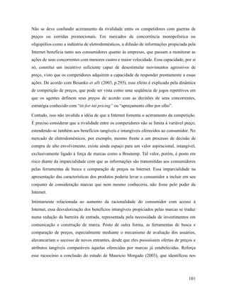 101
Não se deve confundir acirramento da rivalidade entre os competidores com guerras de
preços ou corridas promocionais. Em mercados de concorrência monopolística ou
oligopólios como a indústria de eletrodomésticos, a difusão de informações propiciada pela
Internet beneficia tanto aos consumidores quanto às empresas, que passam a monitorar as
ações de seus concorrentes com menores custos e maior velocidade. Essa capacidade, por si
só, constitui um incentivo suficiente capaz de desestimular movimentos agressivos de
preço, visto que os competidores adquirem a capacidade de responder prontamente a essas
ações. De acordo com Besanko et alli (2003, p.293), esse efeito é explicado pela dinâmica
de competição de preços, que pode ser vista como uma seqüência de jogos repetitivos em
que os agentes definem seus preços de acordo com as decisões de seus concorrentes,
estratégia conhecido com “tit-for-tat pricing” ou “apreçamento olho por olho”.
Contudo, isso não invalida a idéia de que a Internet fomenta o acirramento da competição.
É preciso considerar que a rivalidade entre os competidores não se limita à variável preço,
estendendo-se também aos benefícios tangíveis e intangíveis oferecidos ao consumidor. No
mercado de eletrodomésticos, por exemplo, mesmo frente a um processo de decisão de
compra de alto envolvimento, existe ainda espaço para um valor aspiracional, intangível,
exclusivamente ligado à força de marcas como a Brastemp. Tal valor, porém, é posto em
risco diante da imparcialidade com que as informações são transmitidas aos consumidores
pelas ferramentas de busca e comparação de preços na Internet. Essa imparcialidade na
apresentação das características dos produtos poderia levar o consumidor a incluir em seu
conjunto de consideração marcas que nem mesmo conheceria, não fosse pelo poder da
Internet.
Intimamente relacionada ao aumento da racionalidade do consumidor com acesso à
Internet, essa desvalorização dos benefícios intangíveis propiciados pelas marcas se traduz
numa redução da barreira de entrada, representada pela necessidade de investimentos em
comunicação e construção de marca. Posto de outra forma, as ferramentas de busca e
comparação de preços, especialmente mediante o mecanismo de avaliação dos usuários,
alavancariam o sucesso de novos entrantes, desde que eles possuíssem ofertas de preços e
atributos tangíveis comparáveis àquelas oferecidas por marcas já estabelecidas. Reforça
esse raciocínio a conclusão do estudo de Mauricio Morgado (2003), que identificou nos
 