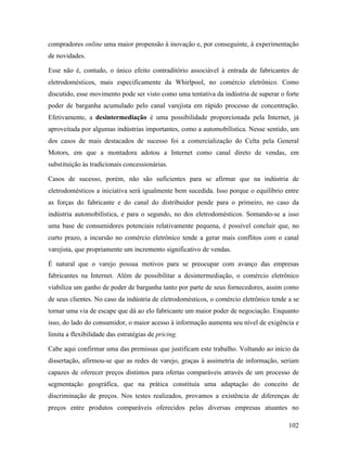 102
compradores online uma maior propensão à inovação e, por conseguinte, à experimentação
de novidades.
Esse não é, contudo, o único efeito contraditório associável à entrada de fabricantes de
eletrodomésticos, mais especificamente da Whirlpool, no comércio eletrônico. Como
discutido, esse movimento pode ser visto como uma tentativa da indústria de superar o forte
poder de barganha acumulado pelo canal varejista em rápido processo de concentração.
Efetivamente, a desintermediação é uma possibilidade proporcionada pela Internet, já
aproveitada por algumas indústrias importantes, como a automobilística. Nesse sentido, um
dos casos de mais destacados de sucesso foi a comercialização do Celta pela General
Motors, em que a montadora adotou a Internet como canal direto de vendas, em
substituição às tradicionais concessionárias.
Casos de sucesso, porém, não são suficientes para se afirmar que na indústria de
eletrodomésticos a iniciativa será igualmente bem sucedida. Isso porque o equilíbrio entre
as forças do fabricante e do canal do distribuidor pende para o primeiro, no caso da
indústria automobilística, e para o segundo, no dos eletrodomésticos. Somando-se a isso
uma base de consumidores potenciais relativamente pequena, é possível concluir que, no
curto prazo, a incursão no comércio eletrônico tende a gerar mais conflitos com o canal
varejista, que propriamente um incremento significativo de vendas.
É natural que o varejo possua motivos para se preocupar com avanço das empresas
fabricantes na Internet. Além de possibilitar a desintermediação, o comércio eletrônico
viabiliza um ganho de poder de barganha tanto por parte de seus fornecedores, assim como
de seus clientes. No caso da indústria de eletrodomésticos, o comércio eletrônico tende a se
tornar uma via de escape que dá ao elo fabricante um maior poder de negociação. Enquanto
isso, do lado do consumidor, o maior acesso à informação aumenta seu nível de exigência e
limita a flexibilidade das estratégias de pricing.
Cabe aqui confirmar uma das premissas que justificam este trabalho. Voltando ao início da
dissertação, afirmou-se que as redes de varejo, graças à assimetria de informação, seriam
capazes de oferecer preços distintos para ofertas comparáveis através de um processo de
segmentação geográfica, que na prática constituía uma adaptação do conceito de
discriminação de preços. Nos testes realizados, provamos a existência de diferenças de
preços entre produtos comparáveis oferecidos pelas diversas empresas atuantes no
 