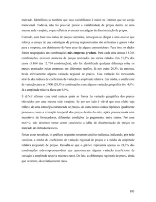 103
mercado. Identificou-se também que essa variabilidade é maior na Internet que no varejo
tradicional. Todavia, não foi possível provar a variabilidade de preços dentro de uma
mesma rede varejista, o que refletiria eventuais estratégias de discriminação de preços.
Contudo, com base nos dados de preços coletados, conseguiu-se chegar a uma análise que
reforça a crença de que estratégias de pricing regionalizadas são utilizadas e geram valor
para a empresa, em detrimento do bem estar de alguns consumidores. Para isso, os dados
foram reagrupados em combinações mês-empresa-produto. Para cada uma dessas 13.764
combinações, existiam anúncios de preços realizados em vários estados. Em 71,7% dos
casos (9.864 das 12.764 combinações), não foi identificada qualquer diferença entre os
preços praticados pelas empresas em diferentes regiões. Já nos outro 28,3% da amostra,
havia efetivamente alguma variação regional de preços. Essa variação foi mensurada
através dos índices de coeficiente de variação e amplitude relativa. Em média, o coeficiente
de variação para as 3.900 (28,3%) combinações com alguma variação geográfica foi: 4,6%.
Já a amplitude relativa ficou em 9,9%.
É difícil afirmar com total certeza quais as fontes da variação geográfica dos preços
oferecidos por uma mesma rede varejista. Se por um lado é viável que esse efeito seja
reflexo de uma estratégia estruturada de preços, do outro temos outras hipóteses igualmente
prováveis como a evolução temporal dos preços dentro do mês, ações promocionais com
incentivos de fornecedores, diferentes condições de pagamento, entre outros. Por esse
motivo, não devemos tomar como conclusiva a idéia de discriminação de preços no
mercado de eletrodomésticos.
Feitas essas ressalvas, os gráficos seguintes resumem análise realizada, indicando, por rede
varejista, a média do coeficiente de variação regional de preços e a média da amplitude
relativa (regional) de preços. Ressalta-se que o gráfico representa apenas os 28,3% das
combinações mês-empresa-produto que apresentaram alguma variação (coeficiente de
variação e amplitude relativa maiores zero). De fato, as diferenças regionais de preço, ainda
que ocorram, são relativamente raras.
 