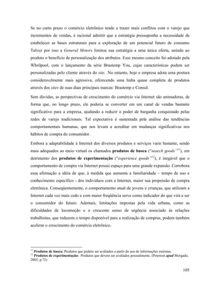 105
Se no curto prazo o comércio eletrônico tende a trazer mais conflitos com o varejo que
incrementos de vendas, é racional admitir que a estratégia pressuponha a necessidade de
estabelecer as bases estruturais para a exploração de um potencial futuro de consumo
Talvez por isso a General Motors limitou sua estratégia a uma única oferta, unindo ao
produto o benefício de personalização dos atributos. Esse mesmo conceito foi adotado pela
Whrilpool, com o lançamento da série Brastemp You, cujas características podem ser
personalizadas pelo cliente através do site. .No entanto, hoje e empresa adota uma postura
consideravelmente mais agressiva, oferecendo uma linha quase completa de produtos
através dos sites de suas duas principais marcas: Brastemp e Consul.
Sem dúvidas, as perspectivas de crescimento do comércio via Internet são animadoras, de
forma que, no longo prazo, ele poderia se converter em um canal de vendas bastante
significativo para a empresa, ajudando a reduzir o poder de barganha conquistado pelas
redes de varejo tradicionais. Tal expectativa é sustentada pela análise das tendências
comportamentais humanas, que nos levam a acreditar em mudanças significativas nos
hábitos de compra do consumidor.
Embora a adaptabilidade à Internet dos diversos produtos e serviços varie bastante, sendo
mais adequados ao meio virtual os chamados produtos de busca (“search goods”11
), em
detrimento dos produtos de experimentação (“experience goods”12
), é inegável que o
comportamento de compra via Internet possui espaço para uma grande expansão. Corrobora
essa afirmação a idéia de que, à medida que aumenta a familiaridade – tempo de uso e
conhecimento específico - dos indivíduos com a Internet, maior sua propensão de compra
eletrônica. Conseqüentemente, o comportamento atual de jovens e crianças, que utilizam a
Internet cada vez mais cedo e com maior freqüência serve como indicador do que virá a ser
o consumidor do futuro. Ademais, limitações impostas pela vida urbana, como as
dificuldades de locomoção e o crescente senso de urgência associado às relações
trabalhistas, que reduzem o tempo disponível para a realização de compras, podem também
acelerar o crescimento do comércio eletrônico.
11
Produtos de busca: Produtos que podem ser avaliados a partir do uso de informações externas.
12
Produtos de experimentação: Produtos que devem ser avaliados pessoalmente. (Peterson apud Morgado,
2003, p.72)
 