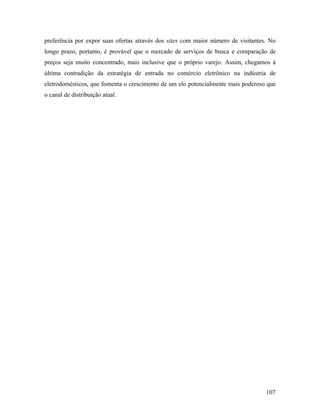 107
preferência por expor suas ofertas através dos sites com maior número de visitantes. No
longo prazo, portanto, é provável que o mercado de serviços de busca e comparação de
preços seja muito concentrado, mais inclusive que o próprio varejo. Assim, chegamos à
última contradição da estratégia de entrada no comércio eletrônico na indústria de
eletrodomésticos, que fomenta o crescimento de um elo potencialmente mais poderoso que
o canal de distribuição atual.
 