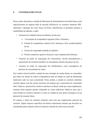 108
8. CONSIDERAÇÕES FINAIS
Nesse estudo, discutimos a entrada de fabricantes de eletrodomésticos de linha branca, mais
especificamente da empresa líder de mercado (Whirlpool), no comércio eletrônico B2C.
Aplicando a tipologia das cinco forças de Porter, identificamos as principais ameaças à
rentabilidade da indústria, a saber:
• Aumento da rivalidade interna da indústria, devido a(o):
a. Crescimento de competidores regionais (Atlas e Esmaltec);
b. Entrada de competidores asiáticos (LG, Samsung e Gree (condicionadores
de ar);
c. Excesso de capacidade instalada na indústria;
d. Postura competitiva agressiva de players que competem pela liderança.
• Aumento do poder de negociação dos fornecedores, devido principalmente a
aquecimento da economia mundial e ao conseqüente aumento dos preços do aço.
• Aumento do poder de negociação dos distribuidores, como conseqüência do
processo de concentração do varejo.
Esse cenário setorial justifica a adoção de uma estratégia de vendas diretas ao consumidor,
que traduz um intento de reduzir a dependência atual em relação ao canal de distribuição
tradicional, cada vez mais concentrado. Nesse sentido, a entrada no comércio eletrônico
constitui apenas uma das muitas iniciativas da empresa que a aproximam do consumidor
final. Todavia, o potencial do comércio eletrônico no Brasil, ainda que cresça rapidamente,
continua muito pequeno quando comparado ao varejo tradicional. Deduz-se, pois, que a
atual entrada no comércio eletrônico se trata na verdade de uma aposta estratégica em um
potencial de consumo futuro.
No entanto, o futuro do comércio eletrônico trará mais que simplesmente potencial de
consumo. Alguns aspectos específicos da Internet representam ameaças que deveriam ser
consideradas pelas empresas antes de tomarem a decisão de entrar nesse mercado.
 