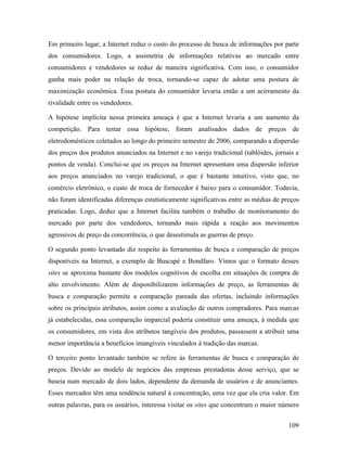 109
Em primeiro lugar, a Internet reduz o custo do processo de busca de informações por parte
dos consumidores. Logo, a assimetria de informações relativas ao mercado entre
consumidores e vendedores se reduz de maneira significativa. Com isso, o consumidor
ganha mais poder na relação de troca, tornando-se capaz de adotar uma postura de
maximização econômica. Essa postura do consumidor levaria então a um acirramento da
rivalidade entre os vendedores.
A hipótese implícita nessa primeira ameaça é que a Internet levaria a um aumento da
competição. Para testar essa hipótese, foram analisados dados de preços de
eletrodomésticos coletados ao longo do primeiro semestre de 2006, comparando a dispersão
dos preços dos produtos anunciados na Internet e no varejo tradicional (tablóides, jornais e
pontos de venda). Conclui-se que os preços na Internet apresentam uma dispersão inferior
aos preços anunciados no varejo tradicional, o que é bastante intuitivo, visto que, no
comércio eletrônico, o custo de troca de fornecedor é baixo para o consumidor. Todavia,
não foram identificadas diferenças estatisticamente significativas entre as médias de preços
praticadas. Logo, deduz que a Internet facilita também o trabalho de monitoramento do
mercado por parte dos vendedores, tornando mais rápida a reação aos movimentos
agressivos de preço da concorrência, o que desestimula as guerras de preço.
O segundo ponto levantado diz respeito às ferramentas de busca e comparação de preços
disponíveis na Internet, a exemplo de Buscapé e Bondfaro. Vimos que o formato desses
sites se aproxima bastante dos modelos cognitivos de escolha em situações de compra de
alto envolvimento. Além de disponibilizarem informações de preço, as ferramentas de
busca e comparação permite a comparação pareada das ofertas, incluindo informações
sobre os principais atributos, assim como a avaliação de outros compradores. Para marcas
já estabelecidas, essa comparação imparcial poderia constituir uma ameaça, à medida que
os consumidores, em vista dos atributos tangíveis dos produtos, passassem a atribuir uma
menor importância a benefícios intangíveis vinculados à tradição das marcas.
O terceiro ponto levantado também se refere às ferramentas de busca e comparação de
preços. Devido ao modelo de negócios das empresas prestadoras desse serviço, que se
baseia num mercado de dois lados, dependente da demanda de usuários e de anunciantes.
Esses mercados têm uma tendência natural à concentração, uma vez que ela cria valor. Em
outras palavras, para os usuários, interessa visitar os sites que concentram o maior número
 