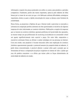 11
informação a respeito dos preços praticados em ambos os canais, para produtos e períodos
comparáveis. Finalmente, porém não menos importante, optou-se pela indústria de linha
branca por se tratar de um setor em que o elo fabricante enfrenta dificuldades estratégicas
importantes, dentre as quais a rápida concentração do varejo se destaca como limitante da
rentabilidade.
Dessa forma, ao propormos a hipótese de que a Internet tende a aproximar os mercados a
estruturas de competição perfeita estaríamos de fato questionando as iniciativas de algumas
empresas do setor relacionadas ao comércio eletrônico. Publicações a respeito de empresas
que se inserem no comércio eletrônico apontam problemas de lucratividade das operações,
ao mesmo tempo em que profissionais de marketing já reconhecem no consumidor virtual
um agente significativamente mais sensível a preço. Por outro lado, empresários e
executivos continuam firmes ao afirmar o caráter estratégico de sua presença na Internet.
Com este estudo, meu propósito é levantar discussão sobre uma implicação do comércio
eletrônico aparentemente ignorada: o potencial aumento da competitividade na indústria. A
partir dessa conscientização, é possível abstrair e pensar sobre qual a posição que as
ferramentas de busca e comparações de preços ocupariam no sistema de valor, o poder que
esse elo poderia concentrar e os efeitos que teriam sobre as forças determinantes da
atratividade da indústria em estudo.
 
