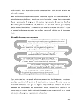 110
de informações sobre o mercado, enquanto para as empresas, interessa estar presente nos
sites mais visitados.
Esse movimento de concentração é bastante comum nos negócios relacionados à Internet, à
exemplo da recente fusão entre Americanas.com e Submarino. No caso das ferramentas de
busca e comparação de preços, os dois maiores representantes do setor no Brasil se
fundiram no primeiro semestre de 2006, ratificando essa tendência. Uma vez que a fonte de
receita desses serviços advém exclusivamente das empresas, a questão que se coloca é qual
o potencial poder dessas empresas caso venham a constituir o último elo do sistema de
valor.
Figura 21 - Principais pontos do estudo
Não se pretende com esse estudo afirmar que as empresas deveriam evitar a entrada no
comércio eletrônico. Pelo contrário. O crescimento do comércio eletrônico parece um
movimento irreversível visto que não depende simplesmente das empresas, mas é antes
motivado por uma demanda dos consumidores. Assim, é necessário na verdade ter em
mente que o crescimento das ferramentas de busca e comparação de preços deve ser gerida
ativamente pelas empresas que atualmente as financiam.
 