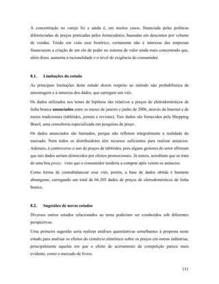 111
A concentração no varejo foi e ainda é, em muitos casos, financiada pelas políticas
diferenciadas de preços praticadas pelos fornecedores, baseadas em descontos por volume
de vendas. Tendo em vista esse histórico, certamente não é interesse das empresas
financiarem a criação de um elo de poder no sistema de valor ainda mais concentrado que,
além disso, aumenta a racionalidade e o nível de exigência do consumidor.
8.1. Limitações do estudo
As principais limitações deste estudo dizem respeito ao método não probabilística de
amostragem e à natureza dos dados, que carregam um viés.
Os dados utilizados nos testes de hipótese são relativos a preços de eletrodomésticos de
linha branca anunciados entre os meses de janeiro e junho de 2006, através da Internet e de
meios tradicionais (tablóides, jornais e revistas). Tais dados são fornecidos pela Shopping
Brasil, uma consultoria especializada em pesquisas de preço .
Os dados anunciados são limitados, porque não refletem integralmente a realidade do
mercado. Nem todos os distribuidores têm recursos suficientes para realizar anúncios.
Ademais, é controverso o uso de preços de tablóides, pois alguns gestores do setor afirmam
que tais dados seriam distorcidos por efeitos promocionais. Já outros, acreditam que se trata
de uma boa proxy, visto que o consumidor tenderia a comprar após verem os anúncios.
Como forma de contrabalancear esse viés, porém, a base de dados obtida é bastante
abrangente, carregando um total de 66.205 dados de preços de eletrodomésticos de linha
branca.
8.2. Sugestões de novos estudos
Diversos outros estudos relacionados ao tema poderiam ser conduzidos sob diferentes
perspectivas.
Uma primeira sugestão seria realizar análises quantitativas semelhantes à proposta neste
estudo para analisar os efeitos do comércio eletrônico sobre os preços em outras indústrias,
principalmente aquelas em que o efeito de acirramento da competição parece mais
evidente, como o mercado de livros.
 