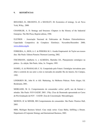 113
9. REFERÊNCIAS
BESANKO, D., DRANOVE, D. e SHANLEY, M. Economics of strategy. 2a ed. Nova
York, Wiley, 2000.
CHANDLER, A. D. Strategy and Structure: Chapters in the History of the Industrial
Enterprise. The Mit Press; Reprint edition, 1990.
ELETROS – Associação Nacional de Fabricantes de Produtos Eletroeletrônicos.
Capacidade Competitiva do Complexo Eletrônico. Novembro/Dezembro 2000;
www.eletros.org.br.
FERREIRA, A.; REIS, A. C. & PEREIRA M. I.. Gestão Empresarial: de Taylor aos nossos
dias. São Paulo: Editora Pioneira Thomson Learning, 2002.
FISCHMANN, Adalberto A. e ALMEIDA, Martinho I.R., Planejamento estratégico na
prática - 2a. edição, São Paulo, Atlas, 3a. Tiragem, 1995.
HAMEL, G. & PRAHALAD, C. K. Competindo pelo Futuro: Estratégias inovadoras para
obter o controle do seu setor e criar os mercados de amanhã. Rio de Janeiro, Ed. Campus,
1995.
LINDGREN JR., John H. et Alli. Marketing, As Melhores Práticas. Porto Alegre, Ed.
Bookmann, 2001.
MORGADO, M. G. Comportamento do consumidor online: perfil, uso da Internet e
atitudes. São Paulo: FGV-EAESP, 2003. 159p. (Tese de Doutorado apresentada ao Curso
de Pós-Graduação da FGV – EAESP, Área de Concentração: Mercadologia).
MOWEN, JC & MINOR, MS Comportamento do consumidor. São Paulo: Prentice Hall,
2003.
MBS, Michigan Business School. Case study series: Casas Bahia, fulfilling a Dream.
Department of Corporate Strategy and International Business, 2003.
 