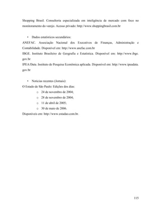115
Shopping Brasil. Consultoria especializada em inteligência de mercado com foco no
monitoramento do varejo. Acesso privado: http://www.shoppingbrasil.com.br
• Dados estatísticos secundários:
ANEFAC. Associação Nacional dos Executivos de Finanças, Administração e
Contabilidade. Disponível em: http://www.anefac.com.br
IBGE. Instituto Brasileiro de Geografia e Estatística. Disponível em: http://www.ibge.
gov.br
IPEA/Data. Instituto de Pesquisa Econômica aplicada. Disponível em: http://www.ipeadata.
gov.br
• Noticias recentes (Jornais):
O Estado de São Paulo: Edições dos dias:
o 24 de novembro de 2004;
o 28 de novembro de 2004;
o 11 de abril de 2005;
o 30 de maio de 2006.
Disponíveis em: http://www.estadao.com.br.
 