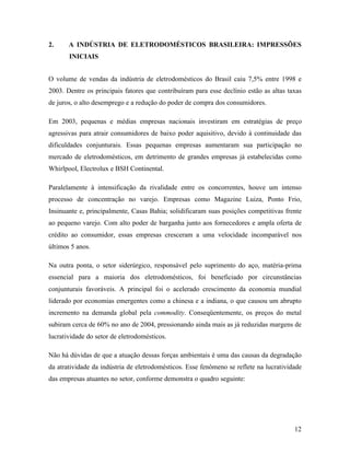 12
2. A INDÚSTRIA DE ELETRODOMÉSTICOS BRASILEIRA: IMPRESSÕES
INICIAIS
O volume de vendas da indústria de eletrodomésticos do Brasil caiu 7,5% entre 1998 e
2003. Dentre os principais fatores que contribuíram para esse declínio estão as altas taxas
de juros, o alto desemprego e a redução do poder de compra dos consumidores.
Em 2003, pequenas e médias empresas nacionais investiram em estratégias de preço
agressivas para atrair consumidores de baixo poder aquisitivo, devido à continuidade das
dificuldades conjunturais. Essas pequenas empresas aumentaram sua participação no
mercado de eletrodomésticos, em detrimento de grandes empresas já estabelecidas como
Whirlpool, Electrolux e BSH Continental.
Paralelamente à intensificação da rivalidade entre os concorrentes, houve um intenso
processo de concentração no varejo. Empresas como Magazine Luiza, Ponto Frio,
Insinuante e, principalmente, Casas Bahia; solidificaram suas posições competitivas frente
ao pequeno varejo. Com alto poder de barganha junto aos fornecedores e ampla oferta de
crédito ao consumidor, essas empresas cresceram a uma velocidade incomparável nos
últimos 5 anos.
Na outra ponta, o setor siderúrgico, responsável pelo suprimento do aço, matéria-prima
essencial para a maioria dos eletrodomésticos, foi beneficiado por circunstâncias
conjunturais favoráveis. A principal foi o acelerado crescimento da economia mundial
liderado por economias emergentes como a chinesa e a indiana, o que causou um abrupto
incremento na demanda global pela commodity. Conseqüentemente, os preços do metal
subiram cerca de 60% no ano de 2004, pressionando ainda mais as já reduzidas margens de
lucratividade do setor de eletrodomésticos.
Não há dúvidas de que a atuação dessas forças ambientais é uma das causas da degradação
da atratividade da indústria de eletrodomésticos. Esse fenômeno se reflete na lucratividade
das empresas atuantes no setor, conforme demonstra o quadro seguinte:
 