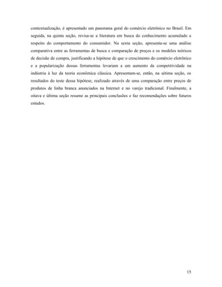 15
contextualização, é apresentado um panorama geral do comércio eletrônico no Brasil. Em
seguida, na quinta seção, revisa-se a literatura em busca do conhecimento acumulado a
respeito do comportamento do consumidor. Na sexta seção, apresenta-se uma análise
comparativa entre as ferramentas de busca e comparação de preços e os modelos teóricos
de decisão de compra, justificando a hipótese de que o crescimento do comércio eletrônico
e a popularização dessas ferramentas levariam a um aumento da competitividade na
indústria à luz da teoria econômica clássica. Apresentam-se, então, na sétima seção, os
resultados do teste dessa hipótese, realizado através de uma comparação entre preços de
produtos de linha branca anunciados na Internet e no varejo tradicional. Finalmente, a
oitava e última seção resume as principais conclusões e faz recomendações sobre futuros
estudos.
 