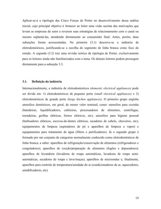 19
Aplicar-se-á a tipologia das Cinco Forças de Porter no desenvolvimento dessa análise
inicial, cujo principal objetivo é fornecer ao leitor uma visão sucinta das motivações que
levam as empresas do setor a reverem suas estratégias de relacionamento com o canal ou
mesmo suplantá-las, atendendo diretamente ao consumidor final. Antes, porém, duas
subseções foram acrescentadas. Na primeira (3.1) descreve-se a indústria de
eletrodomésticos, justificando-se a escolha do segmento de linha branca como foco do
estudo. A segunda (3.2) traz uma revisão teórica da tipologia de Porter, exclusivamente
para os leitores ainda não familiarizados com o tema. Os demais leitores podem prosseguir
diretamente para a subseção 3.3.
3.1. Definição da indústria
Internacionalmente, a indústria de eletrodomésticos (domestic electrical appliances) pode
ser divida em: 1) eletrodomésticos de pequeno porte (small electrical appliances) e 2)
eletrodomésticos de grande porte (large kitchen appliances). O primeiro grupo engloba
utensílios domésticos, em geral, de menor valor nominal, como: utensílios para cozinha
(batedeiras, liquidificadores, cafeteiras, processadores de alimentos, centrífugas,
torradeiras, grelhas elétricas, fornos elétricos, etc); utensílios para higiene pessoal
(barbeadores elétricos, escovas-de-dentes elétricas, secadores de cabelo, chuveiros, etc);
equipamentos de limpeza (aspiradores de pó e aparelhos de limpeza a vapor) e
equipamentos para tratamento de água (filtros e purificadores). Já o segundo grupo é
formado por um conjunto de categorias normalmente conhecido como eletrodomésticos de
linha branca, a saber: aparelhos de refrigeração/conservação de alimentos (refrigeradores e
congeladores); aparelhos de cocção/preparação de alimentos (fogões e depuradores);
aparelhos de lavanderia (lavadoras de roupa automáticas, lavadoras de roupa semi-
automáticas, secadoras de roupa e lava-louças); aparelhos de microondas e, finalmente,
aparelhos para controle de temperatura/umidade do ar (condicionadores de ar, aquecedores,
umidificadores, etc).
 