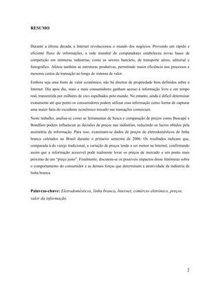 2
RESUMO
Durante a última década, a Internet revolucionou o mundo dos negócios. Provendo um rápido e
eficiente fluxo de informações, a rede mundial de computadores estabeleceu novas bases de
competição em inúmeras indústrias, como os setores bancário, de transporte aéreo, editorial e
fonográfico. Afetou também as estruturas produtivas, permitindo maior eficiência nos processos e
menores custos de transação ao longo do sistema de valor.
Embora seja uma fonte de valor econômico, não há direitos de propriedade bem definidos sobre a
Internet. Dia após dia, mais e mais consumidores ganham acesso à informação livre e em tempo
real, transmitida por milhares de sites espalhados pelo mundo. No entanto, ainda é difícil determinar
exatamente até que ponto os consumidores podem utilizar essa informação como forma de capturar
uma maior fatia do excedente econômico trocado nas transações comerciais.
Neste trabalho, analisa-se como as ferramentas de busca e comparação de preços como Buscapé e
Bondfaro podem influenciar as decisões de preços nas indústrias, reduzindo os lucros obtidos pela
assimetria de informação. Para isso, examinam-se dados de preços de eletrodomésticos de linha
branca coletados no Brasil durante o primeiro semestre de 2006. Os resultados indicam que,
comparada à do varejo tradicional, a variação de preços tende a ser menor na Internet, confirmando
assim que a informação acessível pode realmente levar os preços de mercado a um ponto mais
próximo de um “preço justo”. Finalmente, discutem-se os possíveis impactos desse fenômeno sobre
o comportamento do consumidor e as demais forças que determinam a atratividade da indústria de
linha branca.
Palavras-chave: Eletrodomésticos, linha branca, Internet, comércio eletrônico, preços,
valor da informação.
 