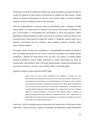 23
Justificada a exclusão da indústria de portáteis do escopo da análise, resta agora justificar a
escolha da indústria de linha branca em detrimento da indústria de linha marrom. Afinal,
embora as empresas participantes de cada um desses setores sejam, na maioria, bastante
distintas, há claras semelhanças entre os dois mercados.
Além de compartilharem os mesmos canais de distribuição, tanto a indústria de linha
branca quanto a de linha marrom se deparam com processos de compra semelhantes, em
que o envolvimento e a racionalidade dos consumidores se fazem mais presente. Ambos
dependem da disponibilidade de crédito como motor do consumo, sendo que muitas vezes
concorrem entre si pelo poder de compra dos clientes. E, finalmente, ambos sofrem com a
crescente concorrência de novos entrantes, sejam pequenas empresas nacionais, sejam
novos entrantes asiáticos.
No entanto, apesar de todas essas semelhanças, a sustentabilidade da indústria de imagem e
som é protegida pela perspectiva de ciclos de renovação tecnológica mais rápidos quando
comparada à indústria de linha branca como um todo. Isso porque a revolução digital
iniciada na década de oitenta atingiu diretamente os setores relacionados aos meios de
comunicação, como telefonia, rádio e televisão, impulsionando a adoção de tecnologias que
motivaram e motivam o consumo, como o DVD, o MP3 e a televisão digital.
Segundo Coutinho e Ferraz (apud ELETROS 2000):
Assim como em outros setores (informática, por exemplo) a inovação [no setor
eletroeletrônico de consumo] se dá de duas formas: através de mudanças radicais com a
introdução de novas tecnologias ou, incrementalmente, via um processo evolutivo gradual
de tecnologias já existentes. A expansão dos mercados tem se dado, desde a década de 50,
por um misto das duas formas de inovatividade. Periodicamente é introduzida uma
inovação radical seguida de evoluções graduais até o surgimento de uma nova alteração
radical. Os sistemas multimídia e a televisão de alta definição podem se constituir na
próxima inovação radical desta indústria. Em qualquer dos dois casos, a digitalização da
informação terá um papel central, provocando uma convergência tecnológica ainda maior
entre setores do complexo eletroeletrônico.
Ainda que as novas tecnologias possam representar uma ameaça para os fabricantes menos
capacitados, é indiscutível que as quebras de paradigma desempenham o papel fundamental
 