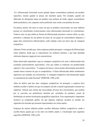 28
Já a diferenciação horizontal ocorre quando alguns consumidores preferem um produto
específico, mesmo quando os preços são mantidos iguais. Por exemplo, quando um
fabricante de detergentes lança um produto com perfume de limão, alguns consumidores
darão preferência a ele, enquanto outros preferirão uma versão com perfume de rosas.
Na prática, porém, são raros os casos em que os produtos concorrentes em uma indústria
possam ser classificados exclusivamente como diferenciados horizontal ou verticalmente.
Todavia, uma vez que ambas as formas de diferenciação possuem o mesmo efeito, ou seja,
permitem a cobrança de um prêmio de preço de um grupo de consumidores dispostos a
pagar pela característica diferenciadora; serão tratadas como um único tipo de vantagem
competitiva.
Ademais, Porter acredita que várias empresas podem perseguir a vantagem de diferenciação
numa indústria, desde que se especializem em atributos distintos e que haja demanda
suficiente disposta a pagar por tais características.
Outra observação importante é que as vantagens competitivas de custo e diferenciação têm
resultados potencialmente equivalentes, visto que ambas se traduzem em produtividade
superior à dos concorrentes. “A empresa de baixos custos produz determinada mercadoria
usando menos insumos do que os competidores. A firma diferenciada obtém rendimentos
superiores, por unidade, aos concorrentes. A vantagem competitiva está diretamente ligada
ao sustentáculo da renda Nacional” (PORTER, 1990, p.48).
Além de definir qual das duas vantagens competitivas irá perseguir, a empresa deve
também escolher o âmbito em que irá competir, devido a natural segmentação existente nas
indústrias. Natural, pois advém das necessidades diversas dos consumidores, que acabam
por se converter em preferências distintas por variedades de produtos, canais de
distribuição ou mesmo localizações geográficas específicas. Essa segmentação é importante
inclusive na competição global, em que algumas empresas sucedem ao atender aos
segmentos de mercado que possuem representantes em várias nações.
Empresas da mesma indústria podem escolher diferentes âmbitos competitivos, sendo a
escolha básica aquela que se faz entre um âmbito amplo e a focalização num segmento
específico (PORTER, 1990, p.49).
 