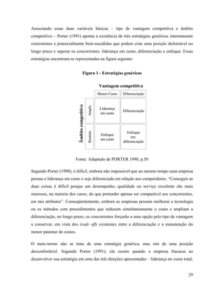 29
Associando essas duas variáveis básicas – tipo de vantagem competitiva e âmbito
competitivo – Porter (1991) aponta a existência de três estratégias genéricas internamente
consistentes e potencialmente bem-sucedidas que podem criar uma posição defensável no
longo prazo e superar os concorrentes: liderança em custo, diferenciação e enfoque. Essas
estratégias encontram-se representadas na figura seguinte:
Figura 1 - Estratégias genéricas
Liderança
em custo
Diferenciação
Enfoque
em custo
Enfoque
em
diferenciação
Vantagem competitiva
Âmbitocompetitivo
Menor Custo Diferenciação
AmploRestrito
Liderança
em custo
Diferenciação
Enfoque
em custo
Enfoque
em
diferenciação
Vantagem competitiva
Âmbitocompetitivo
Menor Custo Diferenciação
AmploRestrito
Fonte: Adaptado de PORTER 1990, p.50
Segundo Porter (1990), é difícil, embora não impossível que ao mesmo tempo uma empresa
possua a liderança em custo e seja diferenciada em relação aos competidores. “Conseguir as
duas coisas é difícil porque um desempenho, qualidade ou serviço excelente são mais
onerosos, na maioria dos casos, do que pretender apenas ser comparável aos concorrentes,
em tais atributos”. Conseqüentemente, embora as empresas possam melhorar a tecnologia
ou os métodos com procedimentos que reduzem simultaneamente o custo e ampliam a
diferenciação, no longo prazo, os concorrentes forçarão a uma opção pelo tipo de vantagem
a conservar, em vista dos trade offs existentes entre a diferenciação e a manutenção do
menor patamar de custos.
O meio-termo não se trata de uma estratégia genérica, mas sim de uma posição
desconfortável. Segundo Porter (1991), ela ocorre quando a empresa fracassa ao
desenvolver sua estratégia em uma das três direções apresentadas – liderança no custo total,
 