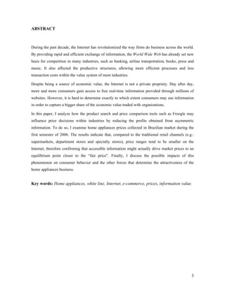 3
ABSTRACT
During the past decade, the Internet has revolutionized the way firms do business across the world.
By providing rapid and efficient exchange of information, the World Wide Web has already set new
basis for competition in many industries, such as banking, airline transportation, books, press and
music. It also affected the productive structures, allowing more efficient processes and less
transaction costs within the value system of most industries.
Despite being a source of economic value, the Internet is not a private propriety. Day after day,
more and more consumers gain access to free real-time information provided through millions of
websites. However, it is hard to determine exactly to which extent consumers may use information
in order to capture a bigger share of the economic value traded with organizations.
In this paper, I analyze how the product search and price comparison tools such as Froogle may
influence price decisions within industries by reducing the profits obtained from asymmetric
information. To do so, I examine home appliances prices collected in Brazilian market during the
first semester of 2006. The results indicate that, compared to the traditional retail channels (e.g.:
supermarkets, department stores and specialty stores), price ranges tend to be smaller on the
Internet, therefore confirming that accessible information might actually drive market prices to an
equilibrium point closer to the “fair price”. Finally, I discuss the possible impacts of this
phenomenon on consumer behavior and the other forces that determine the attractiveness of the
home appliances business.
Key words: Home appliances, white line, Internet, e-commerce, prices, information value.
 