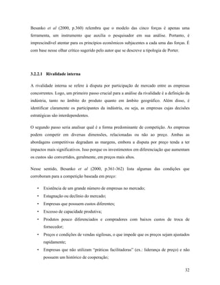 32
Besanko et al (2000, p.360) relembra que o modelo das cinco forças é apenas uma
ferramenta, um instrumento que auxilia o pesquisador em sua análise. Portanto, é
imprescindível atentar para os princípios econômicos subjacentes a cada uma das forças. É
com base nesse olhar crítico sugerido pelo autor que se descreve a tipologia de Porter.
3.2.2.1 Rivalidade interna
A rivalidade interna se refere à disputa por participação de mercado entre as empresas
concorrentes. Logo, um primeiro passo crucial para a análise da rivalidade é a definição da
indústria, tanto no âmbito do produto quanto em âmbito geográfico. Além disso, é
identificar claramente os participantes da indústria, ou seja, as empresas cujas decisões
estratégicas são interdependentes.
O segundo passo seria analisar qual é a forma predominante de competição. As empresas
podem competir em diversas dimensões, relacionadas ou não ao preço. Ambas as
abordagens competitivas degradam as margens, embora a disputa por preço tenda a ter
impactos mais significativos. Isso porque os investimentos em diferenciação que aumentam
os custos são convertidos, geralmente, em preços mais altos.
Nesse sentido, Besanko et al (2000, p.361-362) lista algumas das condições que
corroboram para a competição baseada em preço:
• Existência de um grande número de empresas no mercado;
• Estagnação ou declínio do mercado;
• Empresas que possuem custos diferentes;
• Excesso de capacidade produtiva;
• Produtos pouco diferenciados e compradores com baixos custos de troca de
fornecedor;
• Preços e condições de vendas sigilosas, o que impede que os preços sejam ajustados
rapidamente;
• Empresas que não utilizam “práticas facilitadoras” (ex.: liderança de preço) e não
possuem um histórico de cooperação;
 