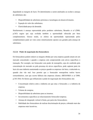 34
degradando as margens de lucro. Os determinantes a serem analisados ao avaliar a ameaça
de substitutos são:
• Disponibilidade de substitutos próximos e tecnologias em desenvolvimento;
• Equação de valor dos substitutos;
• Elasticidade-preço da demanda.
Similarmente à ameaça representada pelos produtos substitutos, Besanko et al (2000,
p.363) sugere que seja avaliada também a oportunidade oferecida por bens
complementares. Grosso modo, os efeitos da oportunidade representada pelos
complementares pode ser visto como simetricamente opostos aos gerados pela ameaça de
substitutos.
3.2.2.4 Poder de negociação dos fornecedores
Os fornecedores podem reduzir as margens obtidas por uma empresa quando atuam em um
mercado concentrado e quando a empresa está comprometida com ativos específicos à
transação. Por exemplo, um fornecedor com poder de monopólio, seja ele conferido pela
concentração de mercado ou pela presença de ativos específicos, pode capturar parte do
lucro de uma indústria aumentando os preços quando as empresas vão bem, e reduzindo-os,
quando elas vão mal. Isso permite que o fornecedor monopolista realize lucros
extraordinários, sem que ocorra falência das empresas clientes. (BESANKO et al 2000,
p.363-364). Os fatores que influenciam o poder de negociação dos fornecedores são:
• Concentração relativa entre a indústria em que atua o fornecedor, e a indústria da
empresa;
• Volume de compras;
• Disponibilidade de substitutos para os insumos;
• Investimentos específicos ao relacionamento fornecedor-empresa;
• Ameaça de integração vertical à frente, por parte dos fornecedores;
• Habilidade dos fornecedores de realizar discriminação de preços, cobrando mais das
empresas mais lucrativas;
 