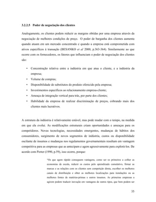 35
3.2.2.5 Poder de negociação dos clientes
Analogamente, os clientes podem reduzir as margens obtidas por uma empresa através da
negociação de melhores condições de preço. O poder de barganha dos clientes aumenta
quando atuam em um mercado concentrado e quando a empresa está comprometida com
ativos específicos à transação (BESANKO et al 2000, p.363-364). Similarmente ao que
ocorre com os fornecedores, os fatores que influenciam o poder de negociação dos clientes
são:
• Concentração relativa entre a indústria em que atua o cliente, e a indústria da
empresa;
• Volume de compras;
• Disponibilidade de substitutos do produto oferecido pela empresa;
• Investimentos específicos ao relacionamento empresa-cliente;
• Ameaça de integração vertical para trás, por parte dos clientes;
• Habilidade da empresa de realizar discriminação de preços, cobrando mais dos
clientes mais lucrativos.
A estrutura da indústria é relativamente estável, mas pode mudar com o tempo, na medida
em que ela evolui. As modificações estruturais criam oportunidades e ameaças para os
competidores. Novas tecnologias, necessidades emergentes, mudanças de hábitos dos
consumidores, surgimento de novos segmentos de indústria, custos ou disponibilidade
oscilante de insumos e mudanças nos regulamentos governamentais resultam em vantagem
competitiva para as empresas que as antecipam e agem agressivamente para explorá-los. De
acordo com Porter (1990, p.59), isso ocorre, porque:
“Os que agem rápido conseguem vantagens, como ser os primeiros a colher as
economias de escala, reduzir os custos pelo aprendizado cumulativo, firmar as
marcas e as relações com os clientes sem competição direta, escolher os melhores
canais de distribuição e obter as melhores localizações para instalações ou as
melhores fontes de matérias-primas e outros insumos. As primeiras empresas a
agirem podem traduzir inovação em vantagens de outros tipos, que bem podem ser
 
