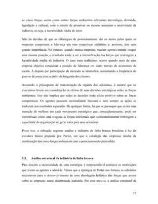 37
as cinco forças, assim como outras forças ambientais relevantes (tecnologia, demanda,
legislação e cultura), com o intuito de preservar ou mesmo aumentar a atratividade da
indústria, ou seja, a lucratividade média do setor.
Não há dúvidas de que as estratégias de posicionamento são os meios pelos quais as
empresas conquistam a liderança em suas respectivas indústrias e, portanto, têm uma
grande importância. No entanto, quando muitas empresas buscam agressivamente ocupar
uma mesma posição, o resultado tende a ser a intensificação das forças que restringem a
lucratividade média da indústria. O caso mais tradicional ocorre quando mais de uma
empresa objetiva conquistar a posição de liderança em custo através de economias de
escala. A disputa por participação de mercado se intensifica, aumentando a freqüência de
guerras de preço e/ou o poder de barganha dos clientes.
Assumido o pressuposto de maximização da riqueza dos acionistas, é natural que os
executivos levem em consideração os efeitos de suas decisões estratégicas sobre as forças
ambientais. Isso não implica que todas as decisões terão efeito positivo sobre as forças
competitivas. Os agentes possuem racionalidade limitada e nem sempre as ações se
traduzem nos resultados esperados. De qualquer forma, há que se pressupor que exista uma
intenção de melhora em cada movimento estratégico que, conseqüentemente, pode ser
interpretado como uma resposta às forças ambientais que momentaneamente restringem a
capacidade da organização de gerar valor para seus acionistas.
Posto isso, a subseção seguinte analisa a indústria de linha branca brasileira à luz da
estrutura básica proposta por Porter, em que a estratégia das empresas resulta da
combinação das cinco forças ambientais com o posicionamento pretendido.
3.3. Análise estrutural da indústria de linha branca
Para discutir a racionalidade de uma estratégia, é imprescindível conhecer as motivações
que levam os agentes a adotá-la. Vimos que a tipologia de Porter nos fornece os subsídios
necessários para o desenvolvimento de uma abordagem holística das forças que atuam
sobre as empresas numa determinada indústria. Por esse motivo, a análise estrutural da
 
