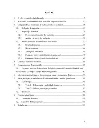 4
SUMÁRIO
1. O valor econômico da informação ..............................................................................7
2. A indústria de eletrodomésticos brasileira: impressões iniciais..................................12
3. Compreendendo o mercado de eletrodomésticos no Brasil........................................16
3.1. Definição da indústria .......................................................................................19
3.2. A tipologia de Porter.........................................................................................25
3.2.1 Posicionamento dentro das indústrias ........................................................27
3.2.2 Análise estrutural das indústrias ................................................................30
3.3. Análise estrutural da indústria de linha branca...................................................37
3.3.1 Rivalidade interna .....................................................................................41
3.3.2 Novos entrantes.........................................................................................44
3.3.3 Ameaça de substitutos...............................................................................45
3.3.4 Poder dos fornecedores (fornecedores de aço) ...........................................46
3.3.5 Poder dos clientes (canais de distribuição).................................................49
4. Comércio eletrônico no Brasil...................................................................................55
5. Comportamento do consumidor................................................................................63
5.1. Etapas do processo de tomada de decisão do consumidor sob condições de alto
envolvimento (Exemplo: compra de um refrigerador)...................................................67
6. Informação assimétrica e as ferramentas de busca e comparação de preços...............77
7. Variação de preços na indústria de eletrodomésticos – análise quantitativa ...............91
7.1. Metodologia......................................................................................................91
7.1.1 Teste 1 – Diferença de variabilidade dos preços ........................................94
7.1.2 Teste 2 – Diferença entre preços médios....................................................97
7.2. Resultados ........................................................................................................99
8. Considerações finais............................................................................................... 108
8.1. Limitações do estudo ...................................................................................... 111
8.2. Sugestões de novos estudos............................................................................. 111
9. Referências............................................................................................................. 113
 
