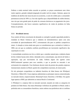 41
Embora a renda nominal tenha crescido no período, os preços aumentaram num ritmo
muito superior, gerando redução/estagnação do poder real de compra. Ademais, apesar da
tendência de declínio das taxas de juros na economia, o custo do crédito para o consumidor
permaneceu acima de 100% a.a. Isso não significa que a disponibilidade de crédito diminui,
mas sim que uma grande parte do poder de consumo destinou-se ao pagamento dos juros.
Conseqüentemente, não houve aumentos significativos da venda de produtos de linha
branca no período.
3.3.1 Rivalidade interna
Esse cenário de baixo crescimento da demanda se contrapõe à grande capacidade produtiva
instalada no Brasil. Estima-se que a indústria de eletrodomésticos opere com uma
ociosidade de aproximadamente 40%6
, extremamente alta para os padrões competitivos
atuais. A situação se torna ainda mais grave se considerarmos que a estimativa é relativa a
2004, ano em que as condições cambiais possibilitaram um incremento significativo das
exportações no setor.
A racionalidade econômica nos leva a inferir que o caminho natural para a indústria diante
de tão evidente lacuna entre oferta e demanda seria a concentração, seja através de fusões e
aquisições, seja por movimentos de saída. Embora alguns dos agentes como
BSH/Continental apontem para esse caminho, o que se percebe no mercado é um
acirramento da competição. Esse fenômeno decorre tanto da postura das grandes empresas
transnacionais atuantes no Brasil, quanto dos competidores nacionais, de menor porte.
Os três principais competidores na indústria brasileira de linha branca são Whirlpool,
Electrolux e Mabe (GE). Essas empresas administram as principais marcas comercializadas
no mercado interno, respectivamente: Brastemp/Consul, Electrolux e GE/Dako. Em quarto
lugar aparece a BSH, que administra as marcas Bosch e Continental.
A Whirlpool é a empresa líder no mercado nacional, atuando em todas as categorias de
produtos de linha branca. Sua marca Brastemp é referência de qualidade no Brasil, sendo a
preferida entre os consumidores brasileiros, muito embora essa preferência não se confirme
 
