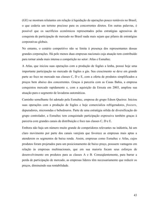 43
(GE) se mostram relutantes em relação à liquidação de operações pouco rentáveis no Brasil,
o que cederia um terreno precioso para os concorrentes diretos. Em outras palavras, é
possível que os sacrifícios econômicos representados pelas estratégias agressivas de
conquista de participação de mercado no Brasil nada mais sejam que pilares de estratégias
corporativas globais.
No entanto, o cenário competitivo não se limita à presença dos representantes dessas
grandes corporações. Há pelo menos duas empresas nacionais cuja atuação tem contribuído
para tornar ainda mais intensa a competição no setor: Atlas e Esmaltec.
A Atlas, que iniciou suas operações com a produção de fogões a lenha, possui hoje uma
importante participação no mercado de fogões a gás. Seu crescimento se deve em grande
parte ao foco no mercado nas classes C, D e E, com a oferta de produtos simplificados a
preços bem abaixo dos concorrentes. Graças à parceria com as Casas Bahia, a empresa
conquistou mercado rapidamente e, com a aquisição da Enxuta em 2003, ampliou sua
atuação para o segmento de lavadoras automáticas.
Caminho semelhante foi adotado pela Esmaltec, empresa do grupo Edson Queiroz. Iniciou
suas operações com a produção de fogões e hoje comercializa refrigeradores, freezers,
depuradores, microondas e bebedouros. Parte de uma estratégia sólida de diversificação do
grupo controlador, a Esmaltec tem conquistado participação expressiva também graças à
parceria com grandes canais de distribuição e foco nas classes C, D e E.
Embora não haja um número muito grande de competidores relevantes na indústria, há um
claro movimento por parte dos canais varejista que favorece as empresas mais aptas a
atenderem os segmentos de baixa renda. Assim, empresas como Esmaltec e Atlas, cujos
produtos foram projetados para um posicionamento de baixo preço, possuem vantagens em
relação às empresas multinacionais, que em sua maioria focam seus esforços de
desenvolvimento em produtos para as classes A e B. Conseqüentemente, para barrar a
perda de participação de mercado, as empresas líderes têm necessariamente que reduzir os
preços, diminuindo sua rentabilidade.
 