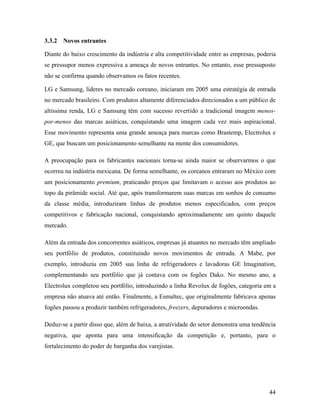 44
3.3.2 Novos entrantes
Diante do baixo crescimento da indústria e alta competitividade entre as empresas, poderia
se pressupor menos expressiva a ameaça de novos entrantes. No entanto, esse pressuposto
não se confirma quando observamos os fatos recentes.
LG e Samsung, líderes no mercado coreano, iniciaram em 2005 uma estratégia de entrada
no mercado brasileiro. Com produtos altamente diferenciados direcionados a um público de
altíssima renda, LG e Samsung têm com sucesso revertido a tradicional imagem menos-
por-menos das marcas asiáticas, conquistando uma imagem cada vez mais aspiracional.
Esse movimento representa uma grande ameaça para marcas como Brastemp, Electrolux e
GE, que buscam um posicionamento semelhante na mente dos consumidores.
A preocupação para os fabricantes nacionais torna-se ainda maior se observarmos o que
ocorreu na indústria mexicana. De forma semelhante, os coreanos entraram no México com
um posicionamento premium, praticando preços que limitavam o acesso aos produtos ao
topo da pirâmide social. Até que, após transformarem suas marcas em sonhos de consumo
da classe média, introduziram linhas de produtos menos especificados, com preços
competitivos e fabricação nacional, conquistando aproximadamente um quinto daquele
mercado.
Além da entrada dos concorrentes asiáticos, empresas já atuantes no mercado têm ampliado
seu portfólio de produtos, constituindo novos movimentos de entrada. A Mabe, por
exemplo, introduziu em 2005 sua linha de refrigeradores e lavadoras GE Imagination,
complementando seu portfólio que já contava com os fogões Dako. No mesmo ano, a
Electrolux completou seu portfólio, introduzindo a linha Revolux de fogões, categoria em a
empresa não atuava até então. Finalmente, a Esmaltec, que originalmente fabricava apenas
fogões passou a produzir também refrigeradores, freezers, depuradores e microondas.
Deduz-se a partir disso que, além de baixa, a atratividade do setor demonstra uma tendência
negativa, que aponta para uma intensificação da competição e, portanto, para o
fortalecimento do poder de barganha dos varejistas.
 