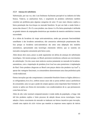 45
3.3.3 Ameaça de substitutos
Substituição, por sua vez, não é um fenômeno facilmente perceptível na indústria de linha
branca. Todavia, se analisarmos bem, o surgimento de produtos substitutos também
constitui um problema para algumas categorias do setor. O caso mais clássico explica a
baixa penetração das lava-louças no mercado brasileiro. Se por um lado a renda limita o
acesso das classes C, D e E a esse produto, nas classes A e B a baixa penetração é atribuída
ao grande número de empregadas domésticas que atendem de maneira satisfatória à mesma
necessidade.
Já a oferta de lavadoras de roupa semi-automáticas, ainda que possuam funcionalidade
semelhante à das lavadoras automáticas, não caracteriza substituição propriamente dita.
Isso porque as lavadoras semi-automáticas são antes uma adaptação dos modelos
automáticos, apresentando uma tecnologia claramente inferior, que se sustenta em
mercados emergentes unicamente pelo baixo custo.
Além desses dois casos, pouco se pode argumentar em defesa de ameaças de substituição
tecnológica. Até mesmo porque, no Brasil, persistem resistências culturais aos movimentos
de substituição. Um dos casos mais notáveis ocorreu justamente no mercado de lavadoras-
automáticas, com a importação de produtos front load nos anos posteriores à implantação
do Real. Estes produtos chegavam ao Brasil com preços abaixo dos produtos top load8
e,
apesar das vantagens funcionais, os consumidores demonstraram uma clara preferência pela
versão tradicional.
Outras inovações que não conquistaram o consumidor brasileiro foram os fogões elétricos e
os refrigeradores frost free, embora nesses casos não se possa atribuir causa à preferência
do consumidor, uma vez que o poder de compra aparece como importante fator limitante. O
mesmo se aplica aos fornos de microondas e aos condicionadores de ar, que permanecem
como bens de luxo.
Além do alto valor nominal comparativamente à renda média da população, a longa vida
útil dos produtos explica o lento processo de adoção dessas novas tecnologias. Lenta
adoção e baixo crescimento do mercado se traduzem em baixos incentivos para inovação,
criando uma espécie de ciclo vicioso que mantém as empresas numa espécie de inércia
 